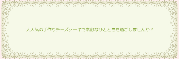 大人気の手作りチーズケーキで素敵なひとときを過ごしませんか?